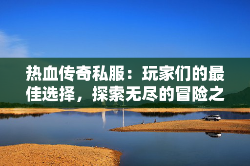 热血传奇私服：玩家们的最佳选择，探索无尽的冒险之旅