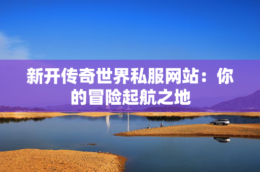 新开传奇世界私服网站：你的冒险起航之地
